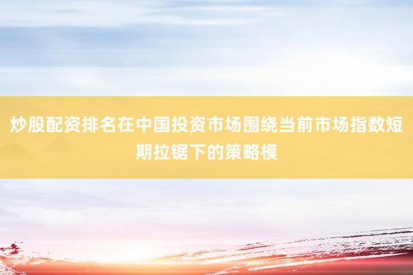 炒股配资排名在中国投资市场围绕当前市场指数短期拉锯下的策略模