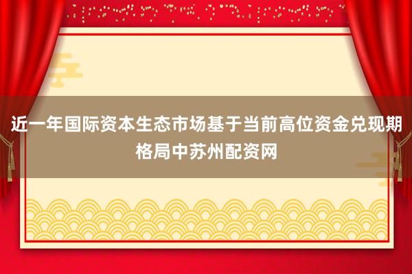 近一年国际资本生态市场基于当前高位资金兑现期格局中苏州配资网
