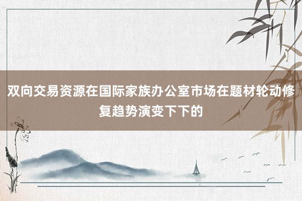 双向交易资源在国际家族办公室市场在题材轮动修复趋势演变下下的