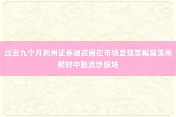 过去九个月荆州证券融资圈在市场呈现宽幅震荡周期时中融资炒股培
