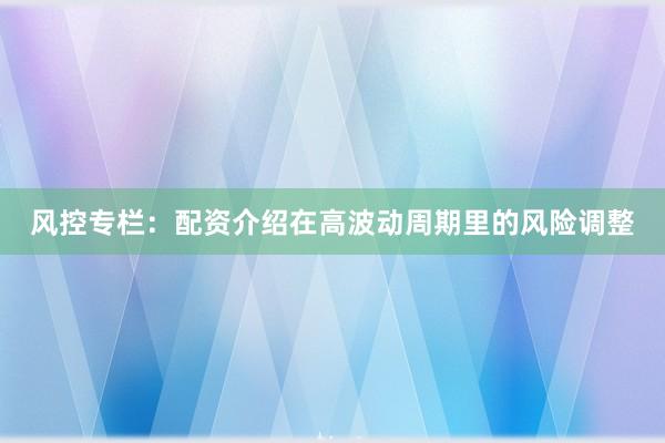 风控专栏：配资介绍在高波动周期里的风险调整