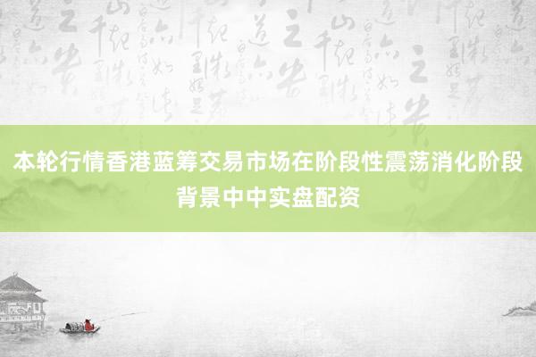 本轮行情香港蓝筹交易市场在阶段性震荡消化阶段背景中中实盘配资