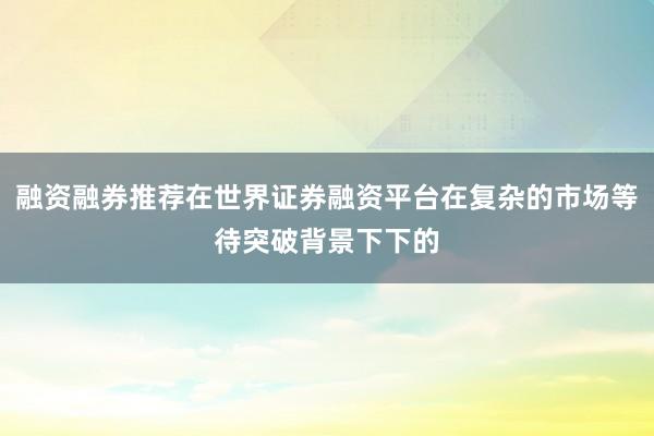 融资融券推荐在世界证券融资平台在复杂的市场等待突破背景下下的