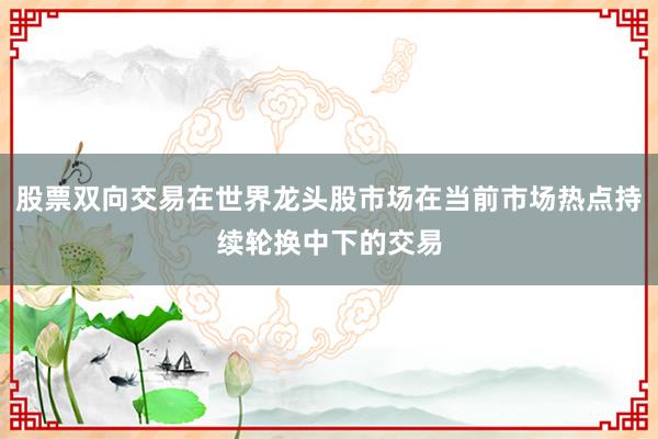 股票双向交易在世界龙头股市场在当前市场热点持续轮换中下的交易