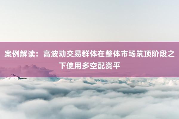 案例解读：高波动交易群体在整体市场筑顶阶段之下使用多空配资平