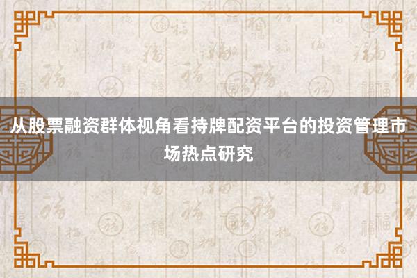 从股票融资群体视角看持牌配资平台的投资管理市场热点研究