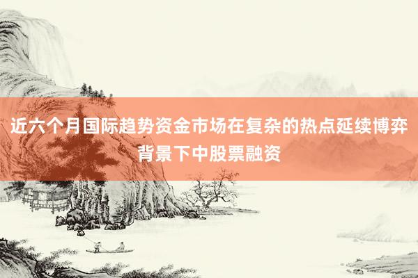 近六个月国际趋势资金市场在复杂的热点延续博弈背景下中股票融资