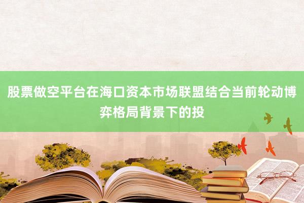 股票做空平台在海口资本市场联盟结合当前轮动博弈格局背景下的投