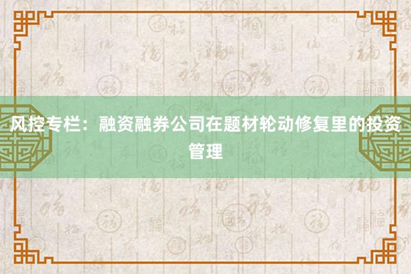 风控专栏：融资融券公司在题材轮动修复里的投资管理