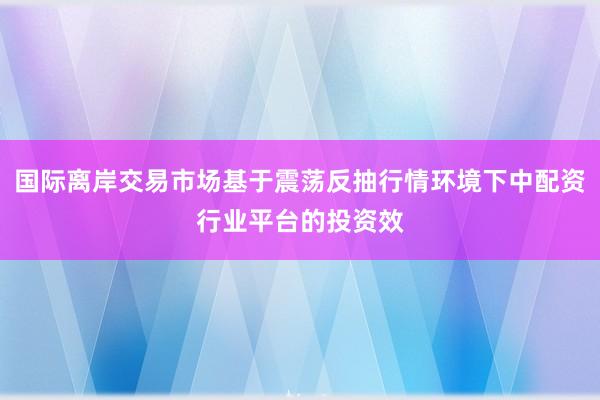 国际离岸交易市场基于震荡反抽行情环境下中配资行业平台的投资效