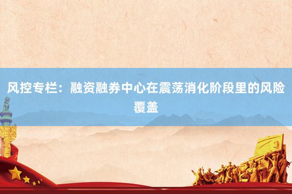 风控专栏：融资融券中心在震荡消化阶段里的风险覆盖
