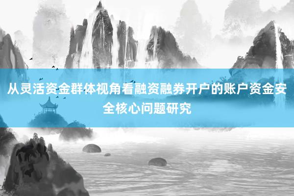 从灵活资金群体视角看融资融券开户的账户资金安全核心问题研究
