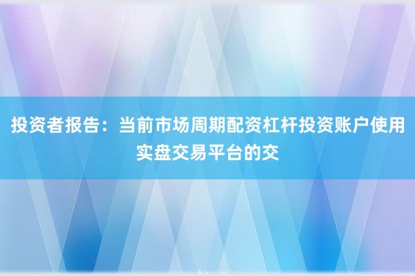 投资者报告：当前市场周期配资杠杆投资账户使用实盘交易平台的交