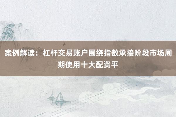 案例解读：杠杆交易账户围绕指数承接阶段市场周期使用十大配资平