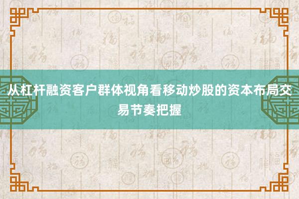 从杠杆融资客户群体视角看移动炒股的资本布局交易节奏把握