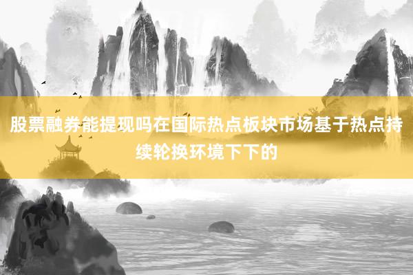 股票融券能提现吗在国际热点板块市场基于热点持续轮换环境下下的
