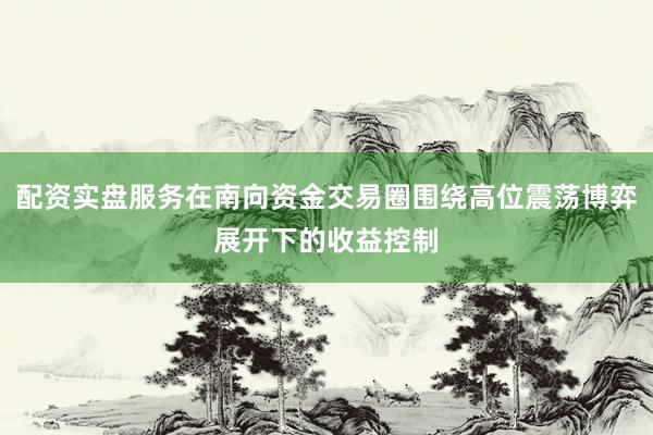 配资实盘服务在南向资金交易圈围绕高位震荡博弈展开下的收益控制