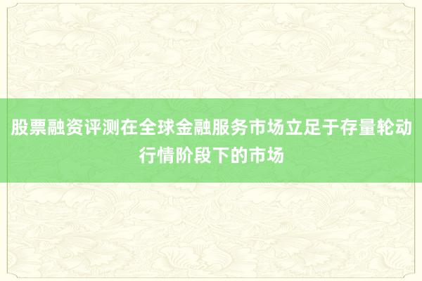 股票融资评测在全球金融服务市场立足于存量轮动行情阶段下的市场