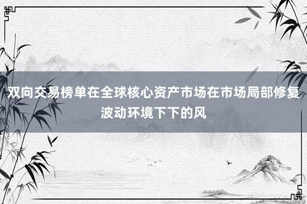双向交易榜单在全球核心资产市场在市场局部修复波动环境下下的风