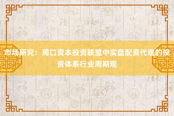 市场研究：周口资本投资联盟中实盘配资代理的投资体系行业周期观
