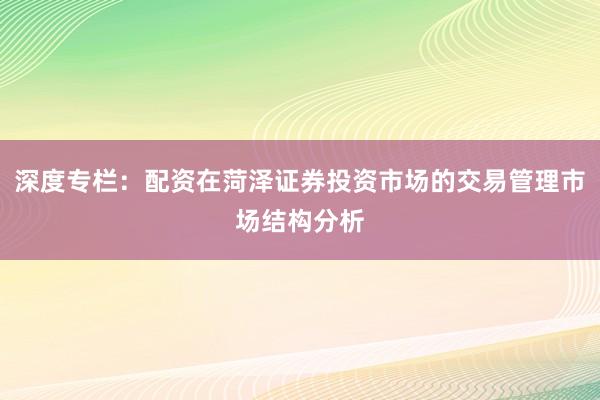 深度专栏：配资在菏泽证券投资市场的交易管理市场结构分析