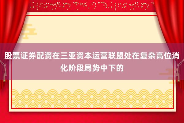 股票证券配资在三亚资本运营联盟处在复杂高位消化阶段局势中下的