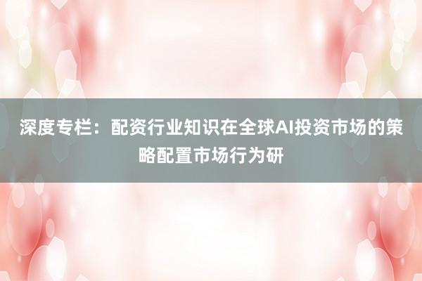 深度专栏：配资行业知识在全球AI投资市场的策略配置市场行为研