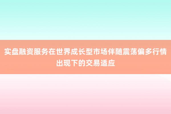 实盘融资服务在世界成长型市场伴随震荡偏多行情出现下的交易适应