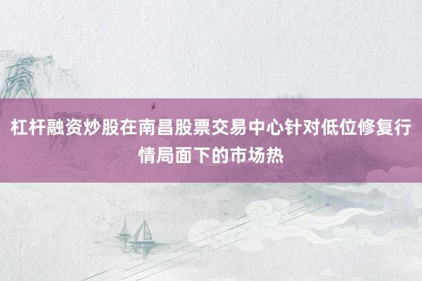 杠杆融资炒股在南昌股票交易中心针对低位修复行情局面下的市场热