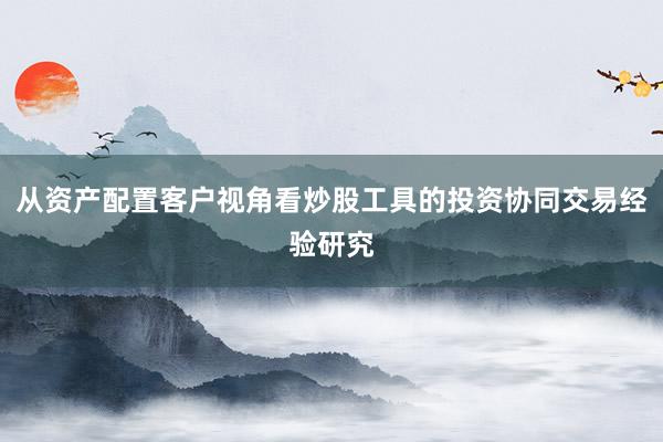 从资产配置客户视角看炒股工具的投资协同交易经验研究