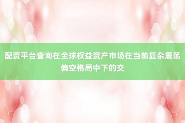 配资平台查询在全球权益资产市场在当前复杂震荡偏空格局中下的交