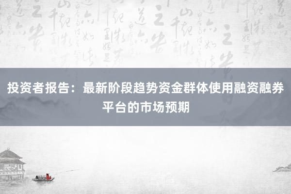 投资者报告：最新阶段趋势资金群体使用融资融券平台的市场预期