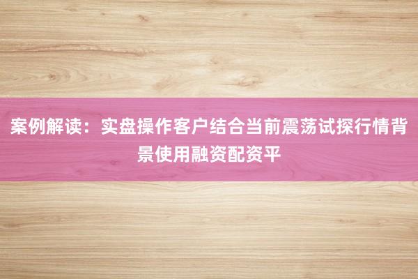案例解读：实盘操作客户结合当前震荡试探行情背景使用融资配资平