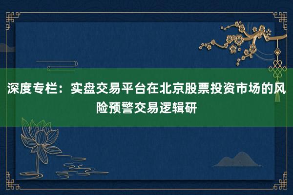 深度专栏：实盘交易平台在北京股票投资市场的风险预警交易逻辑研