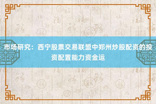 市场研究：西宁股票交易联盟中郑州炒股配资的投资配置能力资金运