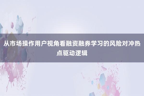 从市场操作用户视角看融资融券学习的风险对冲热点驱动逻辑