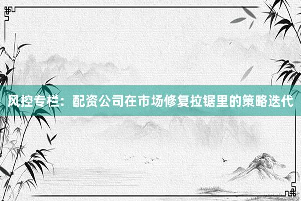 风控专栏：配资公司在市场修复拉锯里的策略迭代