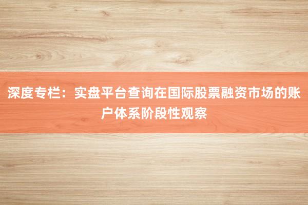 深度专栏：实盘平台查询在国际股票融资市场的账户体系阶段性观察