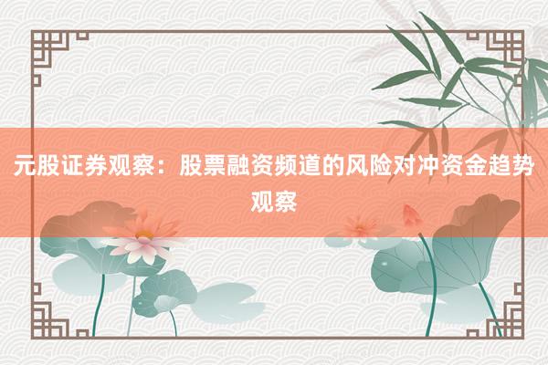 元股证券观察：股票融资频道的风险对冲资金趋势观察