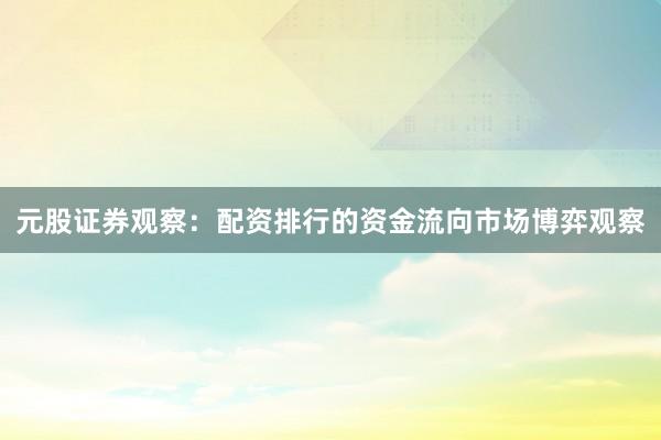 元股证券观察：配资排行的资金流向市场博弈观察
