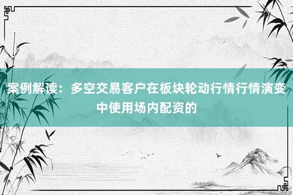案例解读：多空交易客户在板块轮动行情行情演变中使用场内配资的