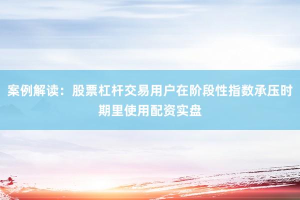 案例解读：股票杠杆交易用户在阶段性指数承压时期里使用配资实盘