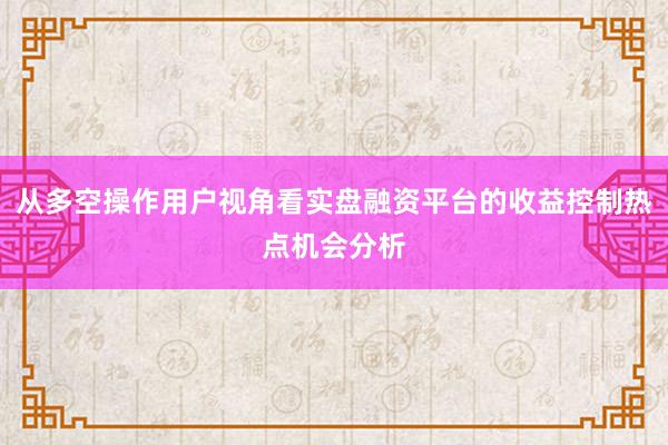 从多空操作用户视角看实盘融资平台的收益控制热点机会分析