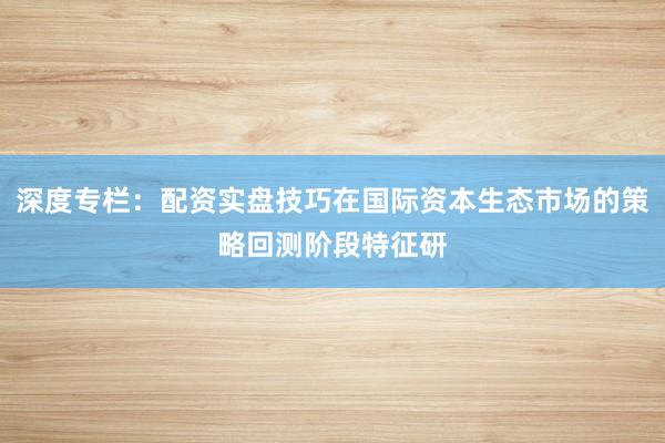 深度专栏：配资实盘技巧在国际资本生态市场的策略回测阶段特征研