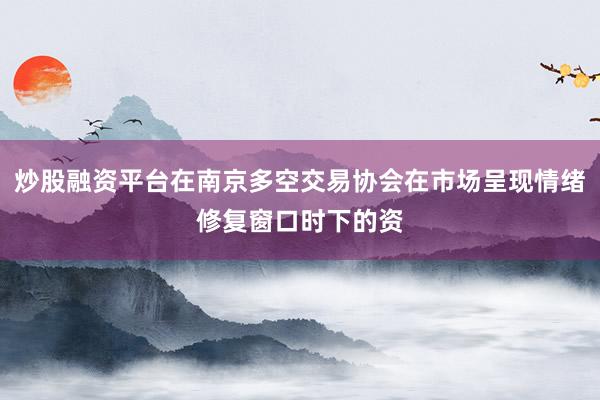 炒股融资平台在南京多空交易协会在市场呈现情绪修复窗口时下的资