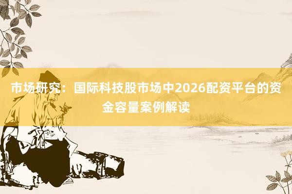 市场研究：国际科技股市场中2026配资平台的资金容量案例解读