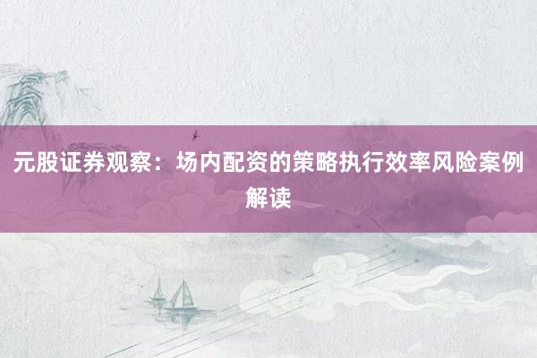 元股证券观察：场内配资的策略执行效率风险案例解读