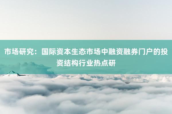 市场研究：国际资本生态市场中融资融券门户的投资结构行业热点研