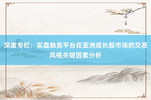 深度专栏：实盘融资平台在亚洲成长股市场的交易风格关键因素分析