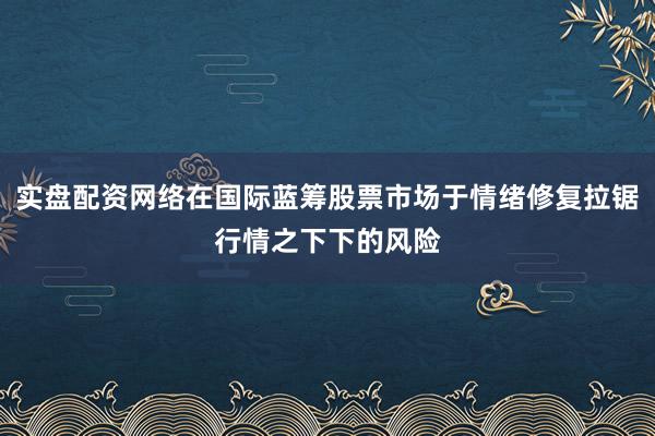 实盘配资网络在国际蓝筹股票市场于情绪修复拉锯行情之下下的风险